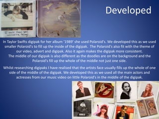 Developed
In Taylor Swifts digipak for her album ‘1989’ she used Polaroid's. We developed this as we used
smaller Polaroid's to fill up the inside of the digipak. The Polaroid's also fit with the theme of
our video, advert and digipak. Also it again makes the digipak more consistent.
The middle of our digipak is also different as the doodles are on the background and the
Polaroid's fill up the whole of the middle not just one side.
Whilst researching digipaks I have realised that the artists face usually fills up the whole of one
side of the middle of the digipak. We developed this as we used all the main actors and
actresses from our music video on little Polaroid's in the middle of the digipak.
 