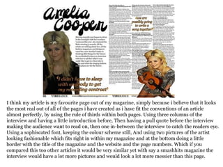I think my article is my favourite page out of my magazine, simply because i believe that it looks
the most real out of all of the pages i have created as i have fit the conventions of an article
almost perfectly, by using the rule of thirds within both pages. Using three columns of the
interview and having a little introduction before, Then having a pull quote before the interview
making the audience want to read on, then one in-between the interview to catch the readers eye.
Using a sophiscated font, keeping the colour scheme still, And using two pictures of the artist
looking fashionable which fits right in within my magazine and at the bottom doing a little
border with the title of the magazine and the website and the page numbers. Which if you
compared this too other articles it would be very similar yet with say a smashhits magazine the
interview would have a lot more pictures and would look a lot more messier than this page.
 