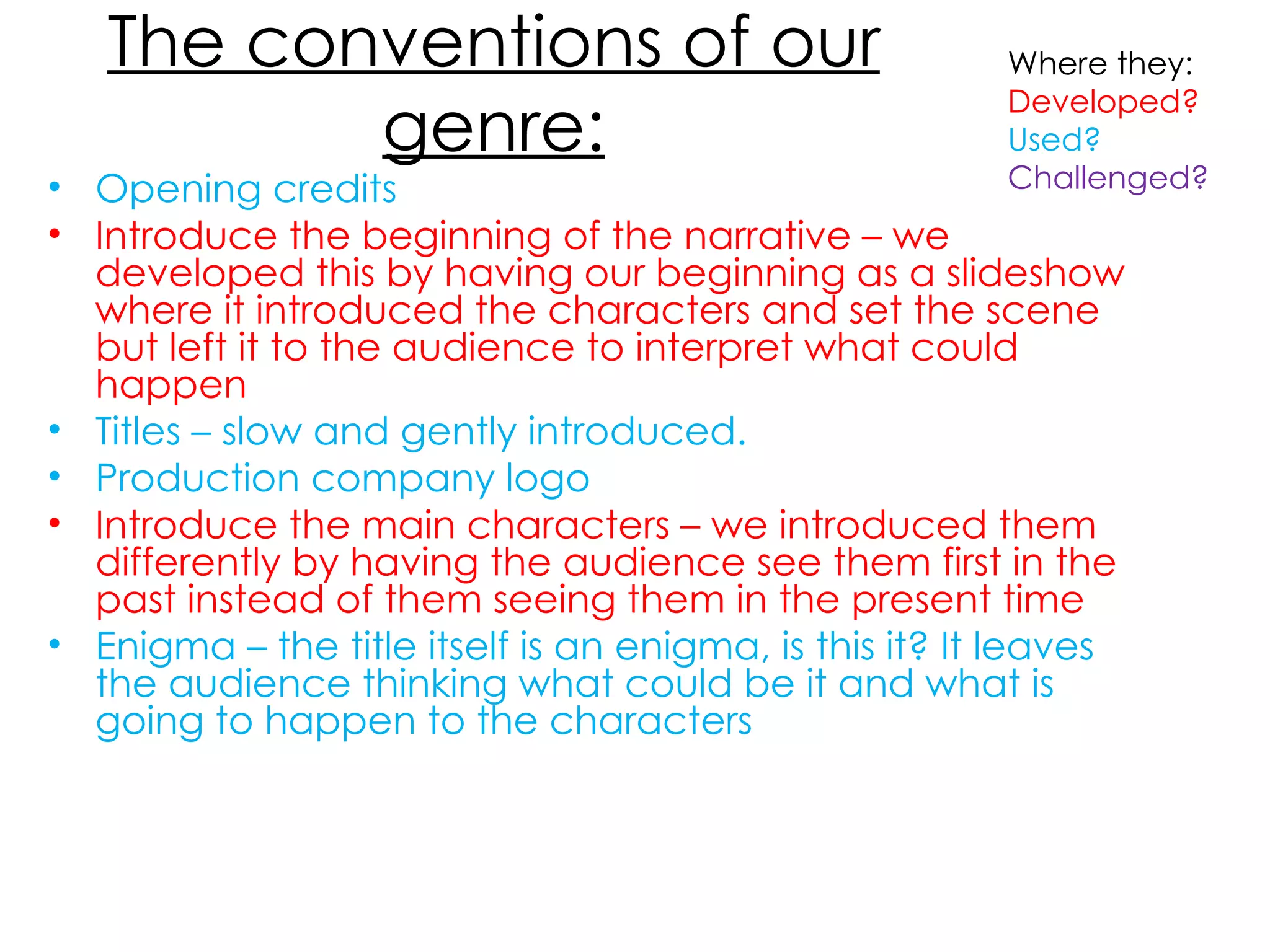 The conventions of our genre: Opening credits Introduce the beginning of the narrative – we developed this by having our beginning as a slideshow where it introduced the characters and set the scene but left it to the audience to interpret what could happen  Titles – slow and gently introduced.  Production company logo Introduce the main characters – we introduced them differently by having the audience see them first in the past instead of them seeing them in the present time Enigma – the title itself is an enigma, is this it? It leaves the audience thinking what could be it and what is going to happen to the characters Where they: Developed? Used? Challenged? 