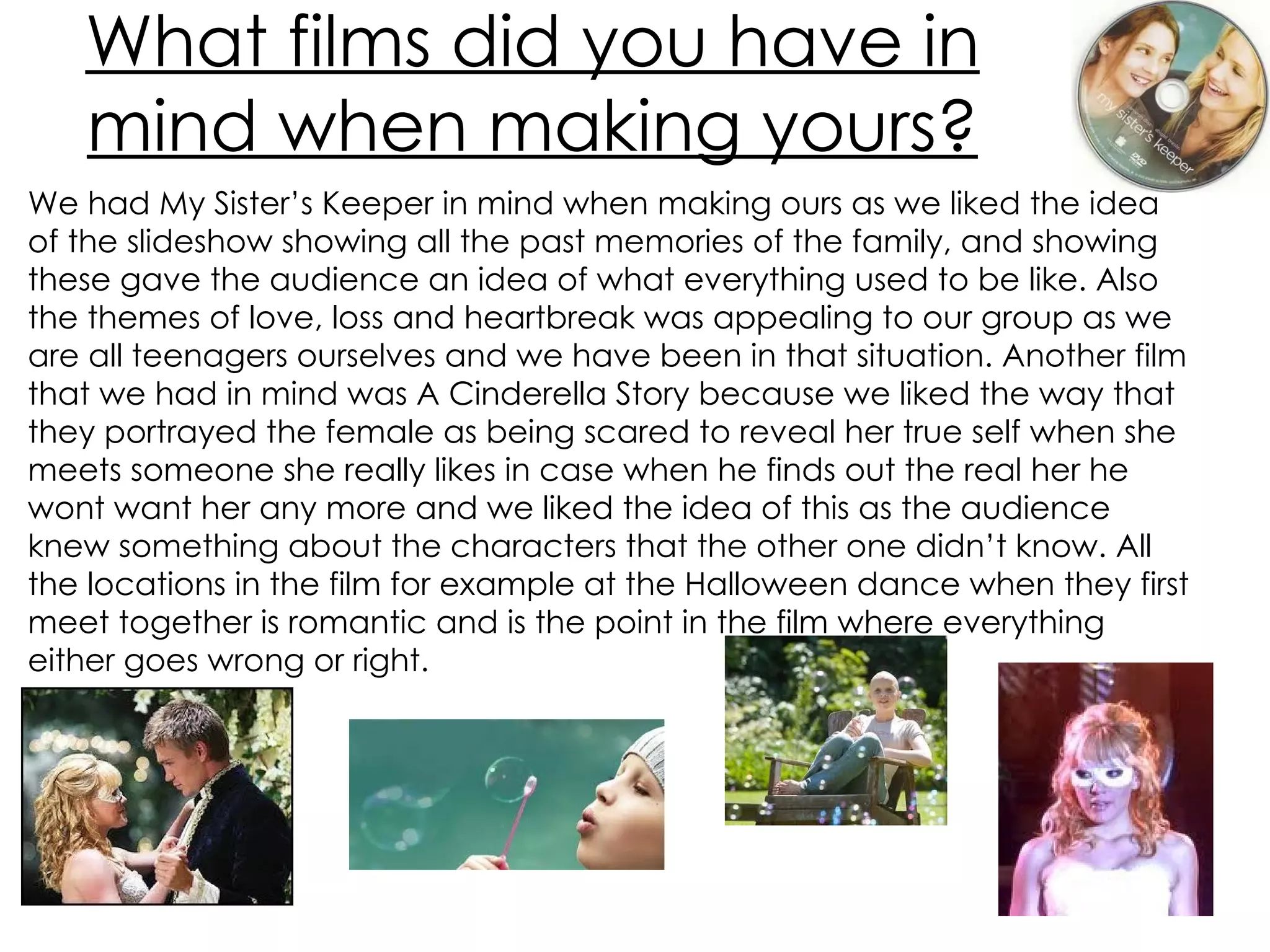 What films did you have in mind when making yours? We had My Sister’s Keeper in mind when making ours as we liked the idea of the slideshow showing all the past memories of the family, and showing these gave the audience an idea of what everything used to be like. Also the themes of love, loss and heartbreak was appealing to our group as we are all teenagers ourselves and we have been in that situation. Another film that we had in mind was A Cinderella Story because we liked the way that they portrayed the female as being scared to reveal her true self when she meets someone she really likes in case when he finds out the real her he wont want her any more and we liked the idea of this as the audience knew something about the characters that the other one didn’t know. All the locations in the film for example at the Halloween dance when they first meet together is romantic and is the point in the film where everything either goes wrong or right.  