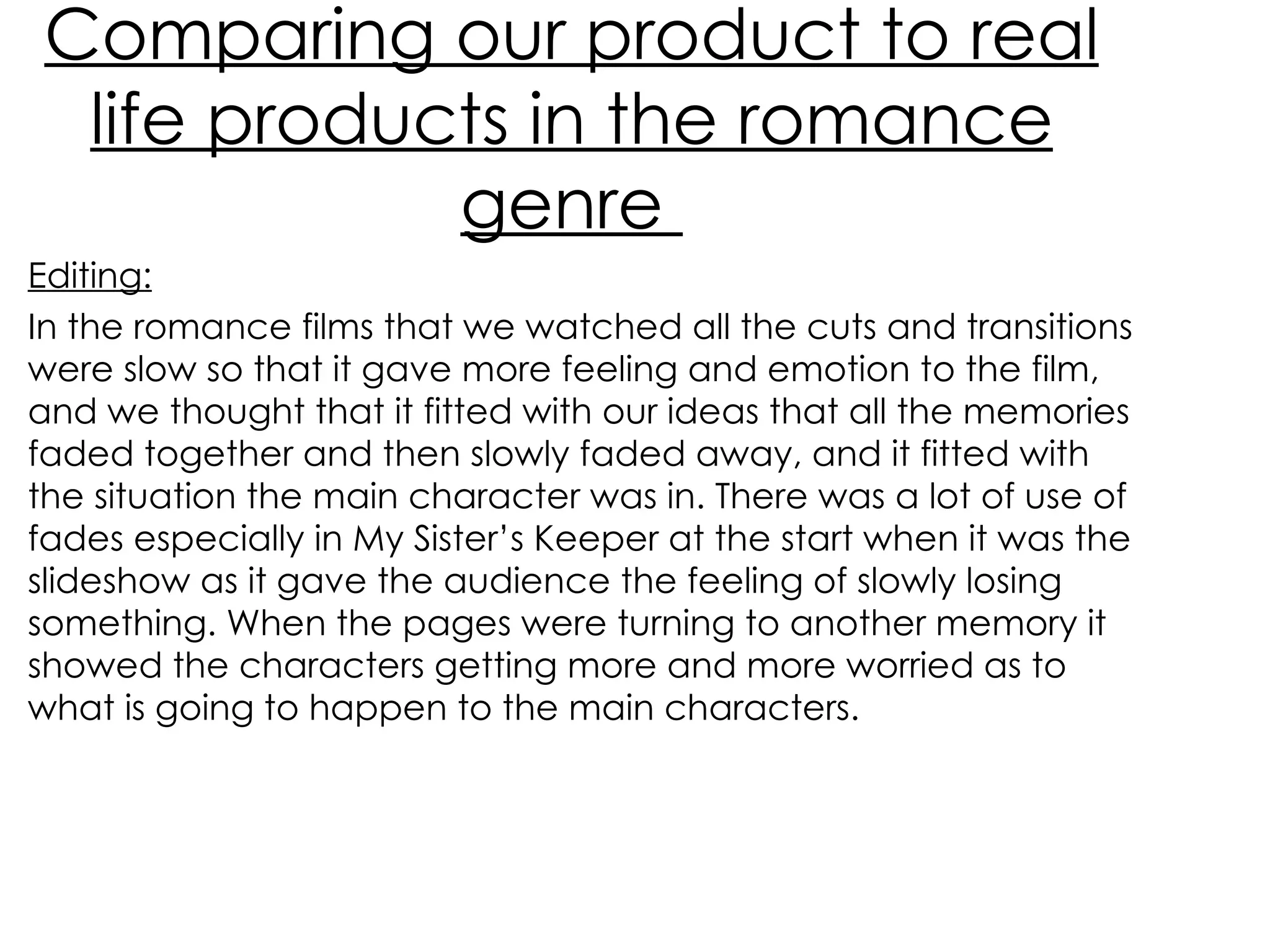 Comparing our product to real life products in the romance genre  Editing: In the romance films that we watched all the cuts and transitions were slow so that it gave more feeling and emotion to the film, and we thought that it fitted with our ideas that all the memories faded together and then slowly faded away, and it fitted with the situation the main character was in. There was a lot of use of fades especially in My Sister’s Keeper at the start when it was the slideshow as it gave the audience the feeling of slowly losing something. When the pages were turning to another memory it showed the characters getting more and more worried as to what is going to happen to the main characters. 