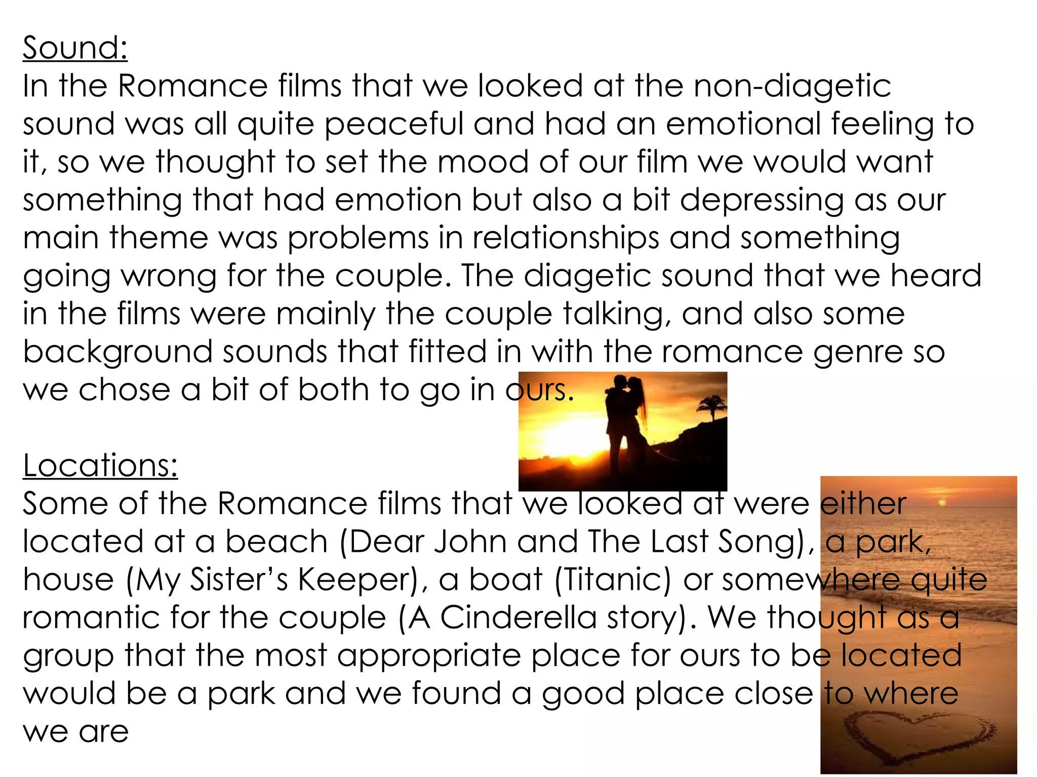 Sound: In the Romance films that we looked at the non-diagetic sound was all quite peaceful and had an emotional feeling to it, so we thought to set the mood of our film we would want something that had emotion but also a bit depressing as our main theme was problems in relationships and something going wrong for the couple. The diagetic sound that we heard in the films were mainly the couple talking, and also some background sounds that fitted in with the romance genre so we chose a bit of both to go in ours. Locations: Some of the Romance films that we looked at were either located at a beach (Dear John and The Last Song), a park, house (My Sister’s Keeper), a boat (Titanic) or somewhere quite romantic for the couple (A Cinderella story). We thought as a group that the most appropriate place for ours to be located would be a park and we found a good place close to where we are 