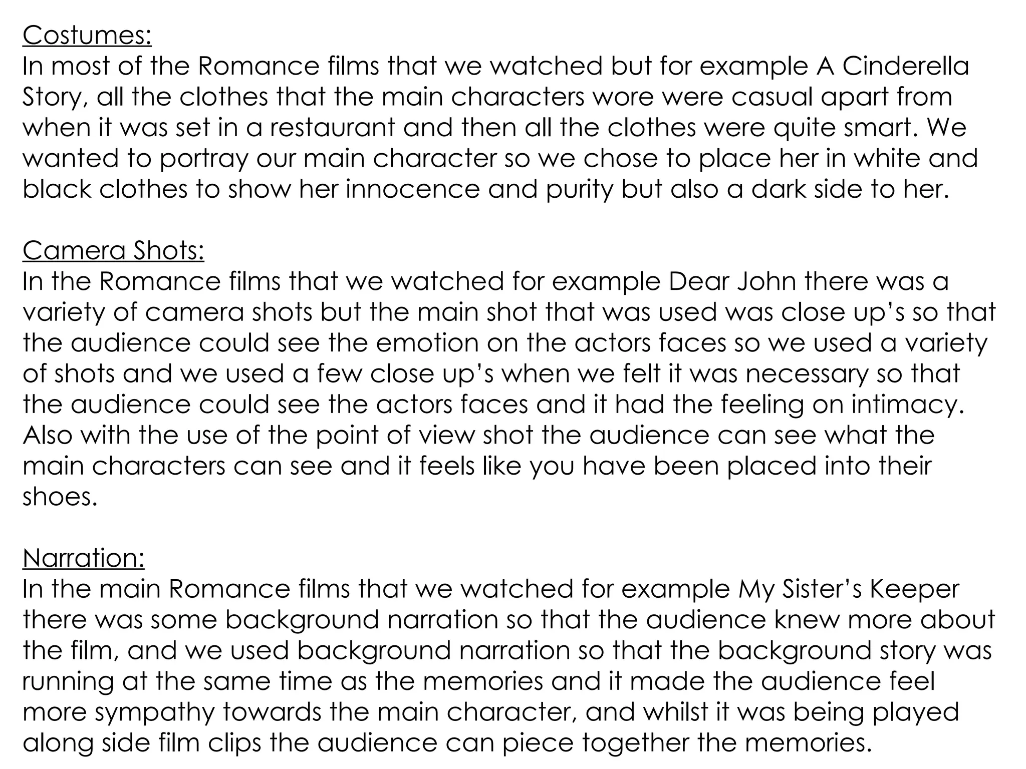 Costumes: In most of the Romance films that we watched but for example A Cinderella Story, all the clothes that the main characters wore were casual apart from when it was set in a restaurant and then all the clothes were quite smart. We wanted to portray our main character so we chose to place her in white and black clothes to show her innocence and purity but also a dark side to her. Camera Shots: In the Romance films that we watched for example Dear John there was a variety of camera shots but the main shot that was used was close up’s so that the audience could see the emotion on the actors faces so we used a variety of shots and we used a few close up’s when we felt it was necessary so that the audience could see the actors faces and it had the feeling on intimacy. Also with the use of the point of view shot the audience can see what the main characters can see and it feels like you have been placed into their shoes. Narration: In the main Romance films that we watched for example My Sister’s Keeper there was some background narration so that the audience knew more about the film, and we used background narration so that the background story was running at the same time as the memories and it made the audience feel more sympathy towards the main character, and whilst it was being played along side film clips the audience can piece together the memories.  