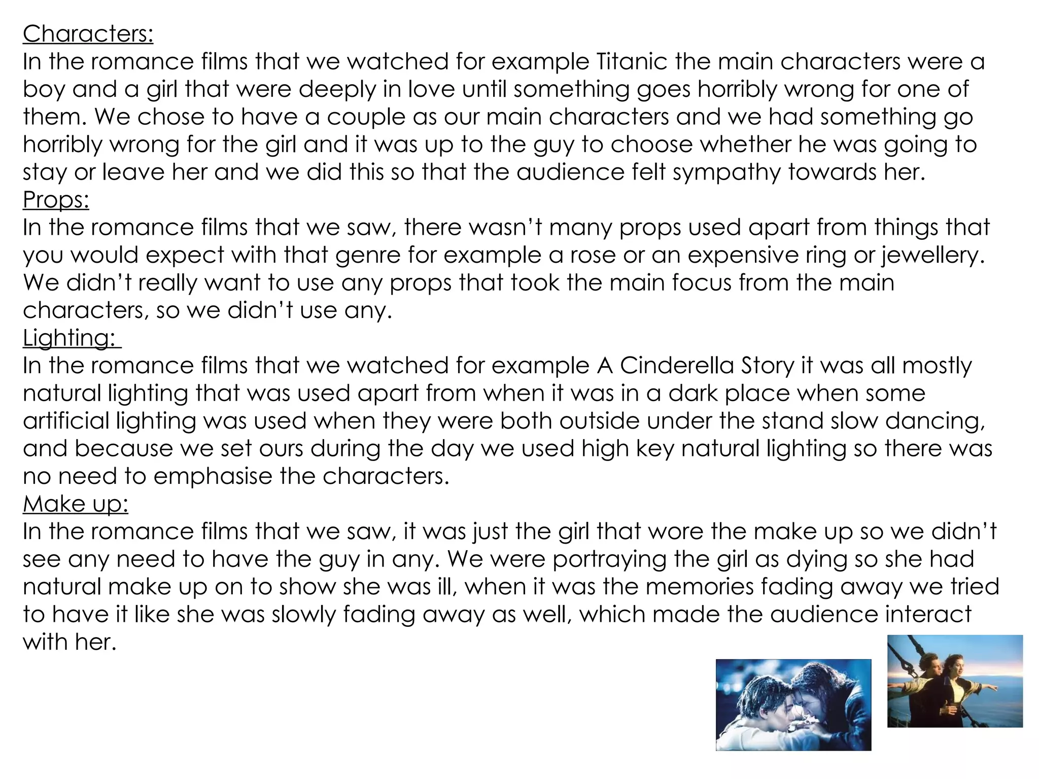 Characters: In the romance films that we watched for example Titanic the main characters were a boy and a girl that were deeply in love until something goes horribly wrong for one of them. We chose to have a couple as our main characters and we had something go horribly wrong for the girl and it was up to the guy to choose whether he was going to stay or leave her and we did this so that the audience felt sympathy towards her. Props: In the romance films that we saw, there wasn’t many props used apart from things that you would expect with that genre for example a rose or an expensive ring or jewellery. We didn’t really want to use any props that took the main focus from the main characters, so we didn’t use any. Lighting:  In the romance films that we watched for example A Cinderella Story it was all mostly natural lighting that was used apart from when it was in a dark place when some artificial lighting was used when they were both outside under the stand slow dancing, and because we set ours during the day we used high key natural lighting so there was no need to emphasise the characters. Make up: In the romance films that we saw, it was just the girl that wore the make up so we didn’t see any need to have the guy in any. We were portraying the girl as dying so she had natural make up on to show she was ill, when it was the memories fading away we tried to have it like she was slowly fading away as well, which made the audience interact with her. 