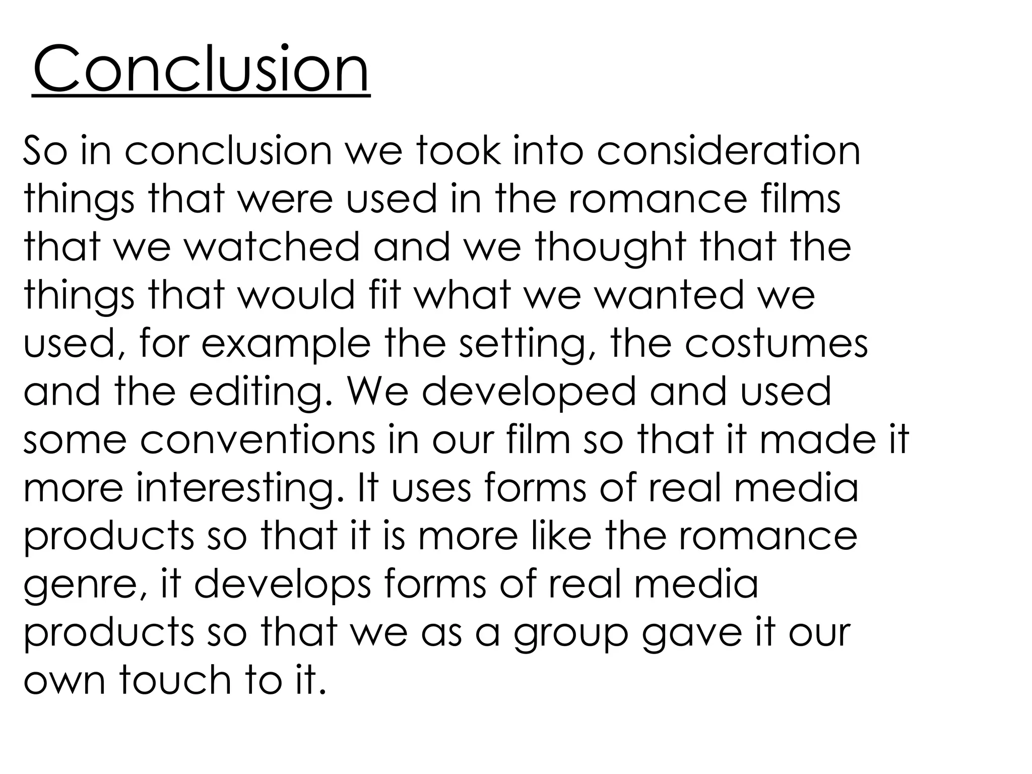Conclusion So in conclusion we took into consideration things that were used in the romance films that we watched and we thought that the things that would fit what we wanted we used, for example the setting, the costumes and the editing. We developed and used some conventions in our film so that it made it more interesting. It uses forms of real media products so that it is more like the romance genre, it develops forms of real media products so that we as a group gave it our own touch to it. 