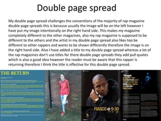 Double page spread
My double page spread challenges the conventions of the majority of rap magazine
double page spreads this is because usually the image will be on the left however I
have put my image intentionally on the right hand side. This makes my magazine
completely different to the other magazines, also my rap magazine is supposed to be
different to the others and the artist in my double page spread also likes too be
different to other rappers and wants to be shown differently therefore the image is on
the right hand side. Also I have added a title to my double page spread whereas a lot of
the rap magazines don’t use titles for there double page spreads they add pull quotes
which is also a good idea however the reader must be aware that this rapper is
returning therefore I think the title is effective for this double page spread.
 