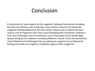 Conclusion
In conclusion for some aspects of the magazine I followed conventions including
the basic conventions such as barcode, issue number and price this keeps the
magazine looking professional. But also certain colours such as yellow has been
used in a lot of magazines and I have used it following that convention. However I
have also challenged a lot of conventions such as the layout of the double page
spread, this gives the audience something different. Overall I think the conventions
I have followed and challenged ends up making my magazine very professional
looking and makes my magazine competitive against other magazines.
 