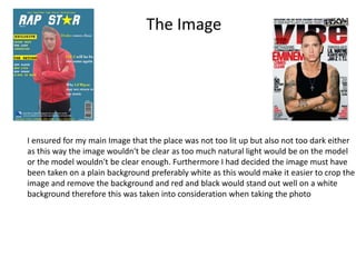 The Image
I ensured for my main Image that the place was not too lit up but also not too dark either
as this way the image wouldn't be clear as too much natural light would be on the model
or the model wouldn't be clear enough. Furthermore I had decided the image must have
been taken on a plain background preferably white as this would make it easier to crop the
image and remove the background and red and black would stand out well on a white
background therefore this was taken into consideration when taking the photo
 