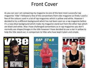 Front Cover
As you can see I am comparing my magazine to one of the best most successful rap
magazines ‘Vibe’ I followed a few of the conventions from vibe magazine as firstly I used a
few of the colours used in a lot of rap magazines which is yellow and white. However I
decided to try a different background which has not been seen on a rap magazine before
it’s a navy blue background which make my magazine stand out from the other two which
are black and white. Also I have challenged conventions as in rap magazines you don’t
normally see shapes/images in the title however I have decided to use a star in yellow to
help the title stand out, in comparison to Vibe who have kept it plain and simple.
 