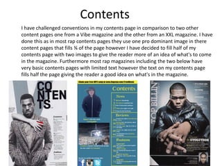 Contents
I have challenged conventions in my contents page in comparison to two other
content pages one from a Vibe magazine and the other from an XXL magazine. I have
done this as in most rap contents pages they use one pro dominant image in there
content pages that fills ¾ of the page however I have decided to fill half of my
contents page with two images to give the reader more of an idea of what's to come
in the magazine. Furthermore most rap magazines including the two below have
very basic contents pages with limited text however the text on my contents page
fills half the page giving the reader a good idea on what's in the magazine.
 