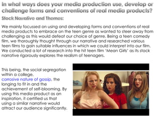 We mainly focussed on using and developing forms and conventions of real media products to embrace on the teen genre as wanted to steer away from challenging as this would defeat our choice of genre. Being a teen comedy film, we thoroughly thought through our narrative and researched various teen films to gain suitable influences in which we could interpret into our film. We conducted a lot of research into the hit teen film ‘Mean Girls’ as its stock narrative rigorously explores the realism of teenagers.  This being, the social segregation within a college,  corrosive nature of gossip , the longing to fit in and the achievement of self-blooming. By using this media product as an inspiration, it certified us that using a similar narrative would attract our audience significantly.  
