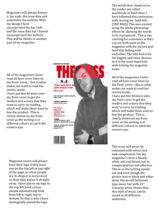 The words that stand out to
                                    the reader are called
Magazines will always feature       mastheads or bold tiltes. I
a bar code, the issue date and      have followed this convention
sometimes the website. With         with having my bold title.
my design I have                    (THE BASS) This was created
encorperated the bar code           using the adobe photoshop
and the issue date but I havent     effects by allowing the words
encourperated the website.          to be transparent . This is eye
This will be shown in another       catching for customers as they
part of my magazine.                can see both parts of the
                                    magazine with the picture and
                                    bold title linking with
                                    eachother. The title had to be
                                    the biggest and most obvious
                                    as it is the most important
                                    with it being the magazine
                                    name.
All of the magazines I have
read all have cover lines on        All of the magazines I have
the front cover., this is what      read all have cover lines on
makes me want to read the           the front cover., this is what
stories inside.                     makes me want to read the
I have put this ferature onto       stories inside.
my front cover to get the           I have put this ferature onto
readers into a story that they      my front cover to get the
want to carry on reading,           readers into a story that they
which will make them want to        want to carry on reading,
buy the product. This is            which will make them want to
clearly shown on my front           buy the product. This is
cover as the writing is in          clearly shown on my front
different colours to catch the      cover as the writing is in
viewers eye.                        different colours to catch the
                                    viewers eye.




                                    The cover will never be
                                    conjested with colour and
                                    look complicated, For my
                                    magazine I chose a blasck,
 Magazine covers will always        white and red theme, not to
 have their logo if they have       complicated but still effective.
 one on the top left or top right   This is so the writing stands
 of the page, so when people        out and even though the
 are in shops it is at eye level    picture was in black and white
 so thatr they notice it straight   show like an old fashioned
 away. I have places my logo in     type music but with 21st
 the top left hand corner,          centurey artist. Shows that
 people automatically look          this style of music can be
 from left to right, top to         aimed at all different
 bottom. So that is why I have      audiences.
 strategically placed the logo.
 