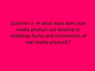 Question 1- In what ways does your
media product use develop or
challenge forms and conventions of
real media products?
 