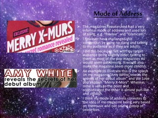 Mode ofAddress
 The magazines I researched had a very
informal mode of address and used lots
of slang, e.g. “freebie” and “Glamcam!”
 I however have challenged this
convention by using no slang and talking
to my audience as if they are adults
 I did this because I felt with my target
audience being slightly older, talking to
them as most of the pop magazines do
would seem patronising. It would also
make the magazine seem more childish.
 An example to illustrate this is the splash
on my magazine “Amy White reveals the
secrets of her debut album” and We Love
pop’s splash “Merry X-Murs”. Whereas
mine is very to the point and
sophisticated the other is almost pun-like
and childish.
 I think my mode of address connotes to
the idea of my magazine being very based
on the music and not on the gossip of
celebrities.
 