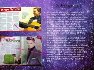Double page spread
 I have generally kept to convention with
the design of my double page spread.
 I have noticed most of the magazines have
a text to image ratio of 50/50 with one
page dedicated to each. I did this because
it means there is enough text to be
informative, but the photo is also large
enough to create visual interest. If there
was a greater amount of text it could look
to heavy and might put people off from
reading it.
 I also think it creates a symmetry about
the page which makes the presentation
look professional and neat.
 I have also used other conventions like pull
quotes, the posed image and drop cap;
which have found examples of in every
magazine I have researched no matter the
genre. Therefore these are just general
conventions that make a magazine look
like a magazine, hence why I included
them.
 