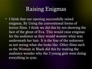 Raising Enigmas
• I think that our opening successfully raised
enigmas, By Using the conventional forms of
horror films. I think we did this by not showing the
face of the ghost of Eva. This would raise enigmas
for the audience as they would wonder what was
underneath her hair. It is the fear of the unknown
as not seeing what she looks like. Other films such
as the Woman in Black did this by making the
audience wonder why the 3 young girls were doing
everything in sync.
 