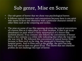 Sub genre, Mise en Scene
• Our sub genre of horror that we chose was psychological horror.
• It follows typical characters and conventions because there is one spirit
who seems to have one obsession with a particular character similar in
other films such as the conjuring and oculus.
• The mise en scene of our film opening develops the typical conventions
of a horror film as it takes place in a dark location. It also is set in an
abandoned car park which is fairly stereotypical of a horror film
(isolated places). Evas costume also follows the conventions of horror
films as her costume is a white robe indicating that when she was alive
she was very ill. We followed this convention of typical horror films
because in films such as the ring, the young girl is wearing a long
hospital gown. And in films such as the grudge, the spirit has long
black hair and so does our ghost (Eva). This shows that our character
profiles do not challenge this type of horror.
 