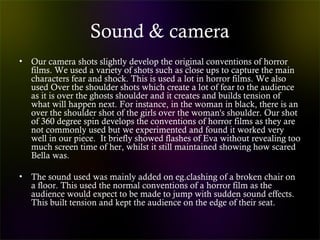 Sound & camera
• Our camera shots slightly develop the original conventions of horror
films. We used a variety of shots such as close ups to capture the main
characters fear and shock. This is used a lot in horror films. We also
used Over the shoulder shots which create a lot of fear to the audience
as it is over the ghosts shoulder and it creates and builds tension of
what will happen next. For instance, in the woman in black, there is an
over the shoulder shot of the girls over the woman's shoulder. Our shot
of 360 degree spin develops the conventions of horror films as they are
not commonly used but we experimented and found it worked very
well in our piece. It briefly showed flashes of Eva without revealing too
much screen time of her, whilst it still maintained showing how scared
Bella was.
• The sound used was mainly added on eg.clashing of a broken chair on
a floor. This used the normal conventions of a horror film as the
audience would expect to be made to jump with sudden sound effects.
This built tension and kept the audience on the edge of their seat.
 