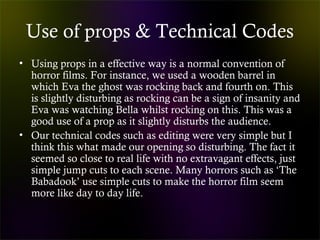Use of props & Technical Codes
• Using props in a effective way is a normal convention of
horror films. For instance, we used a wooden barrel in
which Eva the ghost was rocking back and fourth on. This
is slightly disturbing as rocking can be a sign of insanity and
Eva was watching Bella whilst rocking on this. This was a
good use of a prop as it slightly disturbs the audience.
• Our technical codes such as editing were very simple but I
think this what made our opening so disturbing. The fact it
seemed so close to real life with no extravagant effects, just
simple jump cuts to each scene. Many horrors such as ‘The
Babadook’ use simple cuts to make the horror film seem
more like day to day life.
 