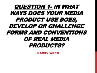 QUESTION 1- IN WHAT
WAYS DOES YOUR MEDIA
PRODUCT USE DOES,
DEVELOP OR CHALLENGE
FORMS AND CONVENTIONS
OF REAL MEDIA
PRODUCTS?
HARRY WREN
 
