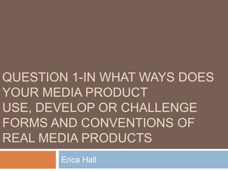 QUESTION 1-IN WHAT WAYS DOES
YOUR MEDIA PRODUCT
USE, DEVELOP OR CHALLENGE
FORMS AND CONVENTIONS OF
REAL MEDIA PRODUCTS
       Erica Hall
 