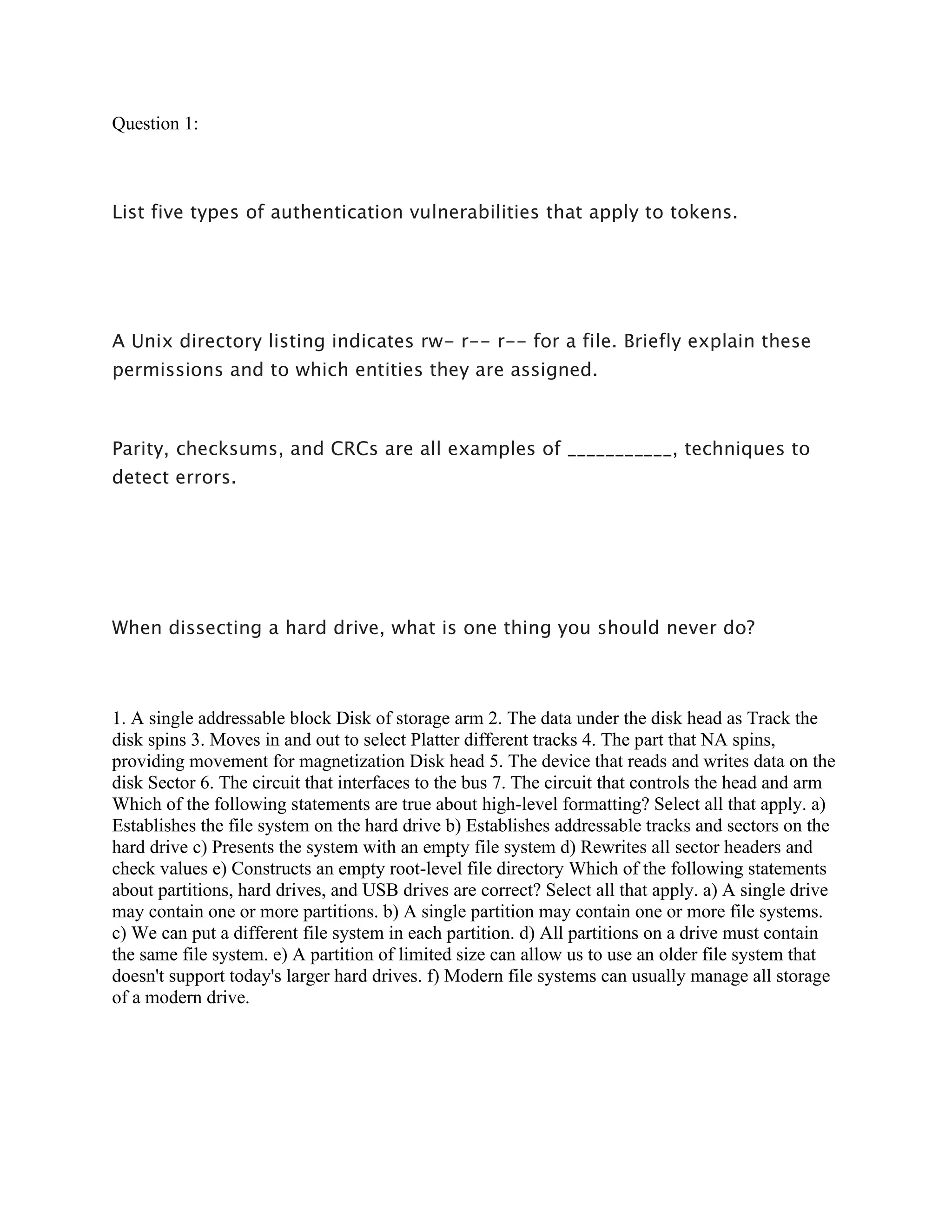 Question 1:
List five types of authentication vulnerabilities that apply to tokens.
A Unix directory listing indicates rw- r-- r-- for a file. Briefly explain these
permissions and to which entities they are assigned.
Parity, checksums, and CRCs are all examples of ___________, techniques to
detect errors.
When dissecting a hard drive, what is one thing you should never do?
1. A single addressable block Disk of storage arm 2. The data under the disk head as Track the
disk spins 3. Moves in and out to select Platter different tracks 4. The part that NA spins,
providing movement for magnetization Disk head 5. The device that reads and writes data on the
disk Sector 6. The circuit that interfaces to the bus 7. The circuit that controls the head and arm
Which of the following statements are true about high-level formatting? Select all that apply. a)
Establishes the file system on the hard drive b) Establishes addressable tracks and sectors on the
hard drive c) Presents the system with an empty file system d) Rewrites all sector headers and
check values e) Constructs an empty root-level file directory Which of the following statements
about partitions, hard drives, and USB drives are correct? Select all that apply. a) A single drive
may contain one or more partitions. b) A single partition may contain one or more file systems.
c) We can put a different file system in each partition. d) All partitions on a drive must contain
the same file system. e) A partition of limited size can allow us to use an older file system that
doesn't support today's larger hard drives. f) Modern file systems can usually manage all storage
of a modern drive.