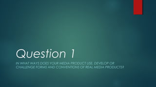 Question 1
IN WHAT WAYS DOES YOUR MEDIA PRODUCT USE, DEVELOP OR
CHALLENGE FORMS AND CONVENTIONS OF REAL MEDIA PRODUCTS?
 