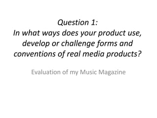 Question 1:
In what ways does your product use,
   develop or challenge forms and
conventions of real media products?

    Evaluation of my Music Magazine
 