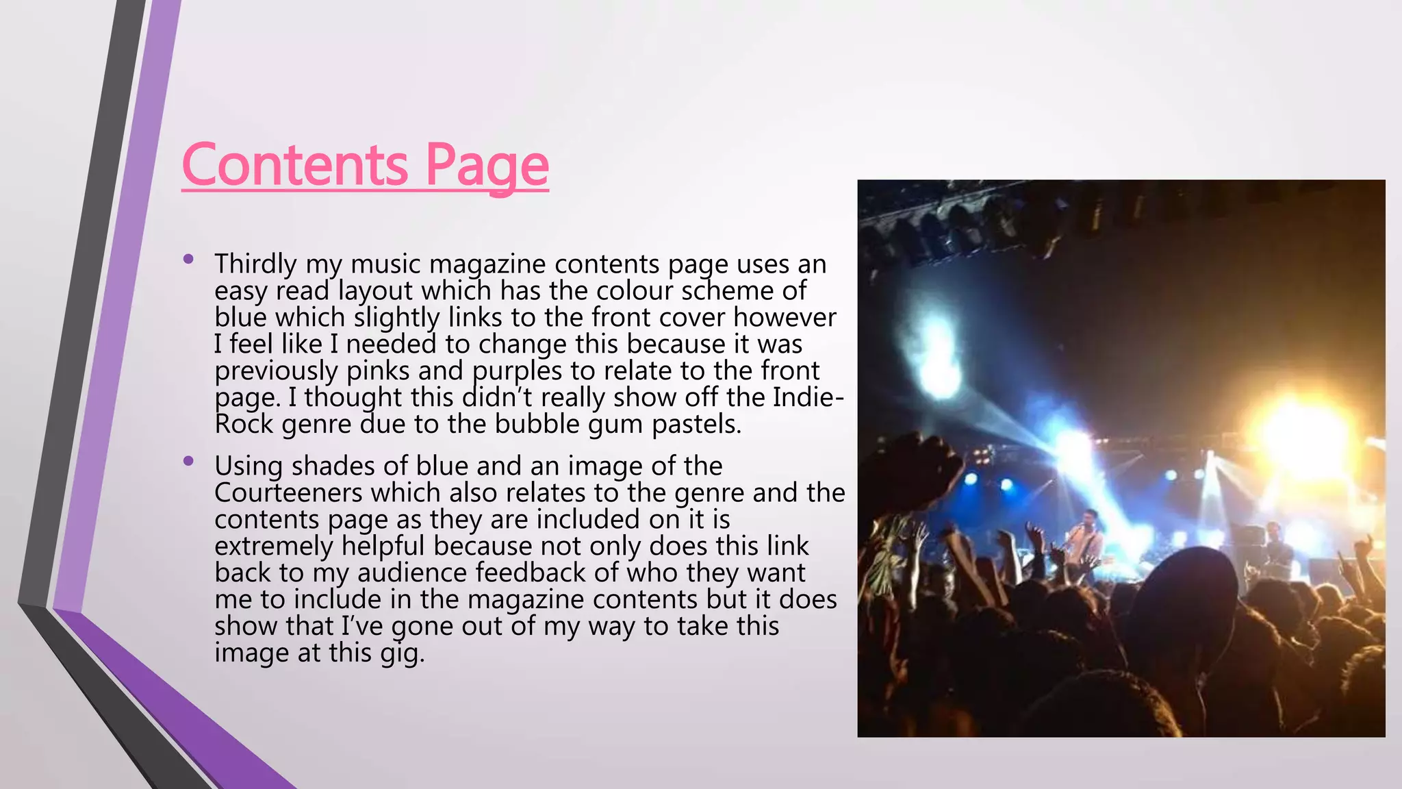Contents Page
• Thirdly my music magazine contents page uses an
easy read layout which has the colour scheme of
blue which slightly links to the front cover however
I feel like I needed to change this because it was
previously pinks and purples to relate to the front
page. I thought this didn’t really show off the Indie-
Rock genre due to the bubble gum pastels.
• Using shades of blue and an image of the
Courteeners which also relates to the genre and the
contents page as they are included on it is
extremely helpful because not only does this link
back to my audience feedback of who they want
me to include in the magazine contents but it does
show that I’ve gone out of my way to take this
image at this gig.
 