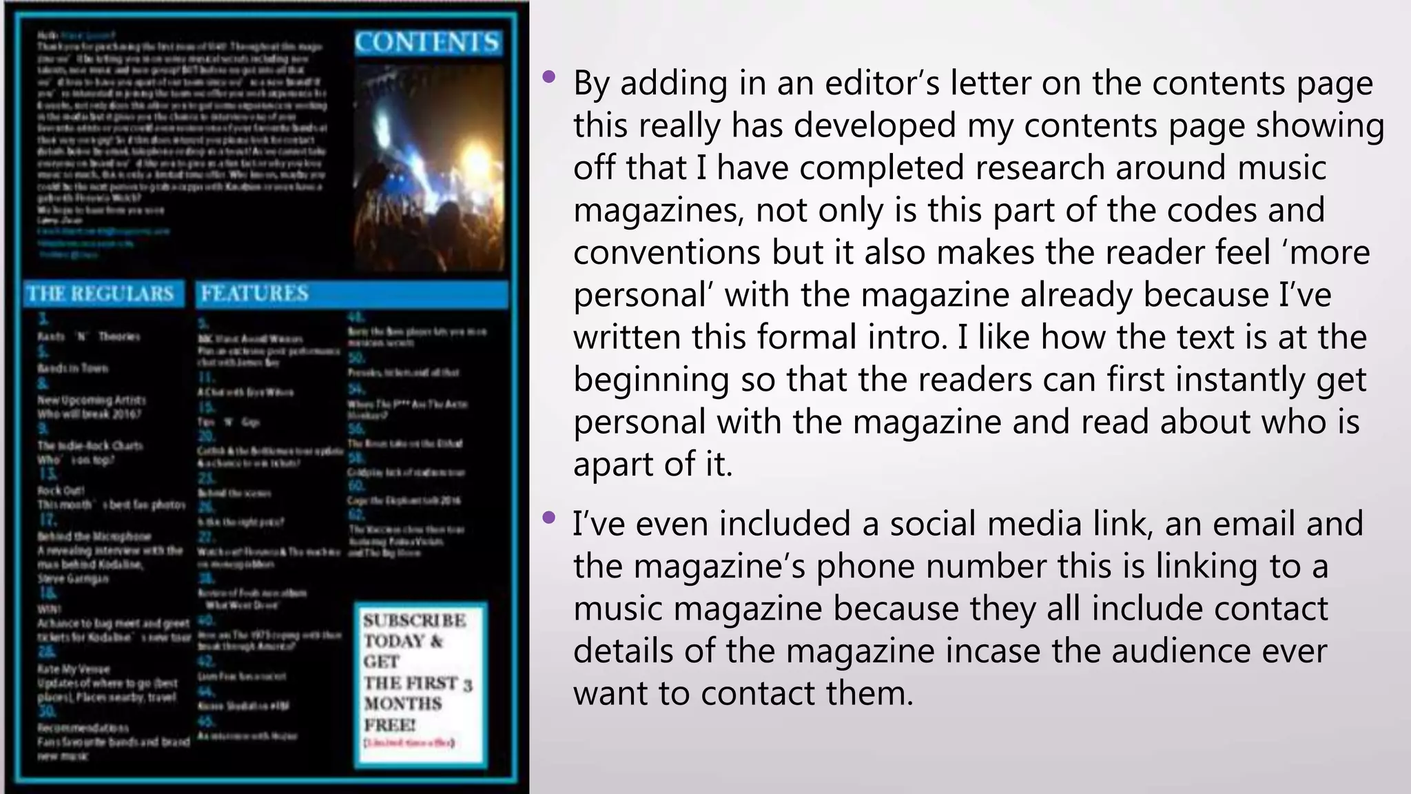 • By adding in an editor’s letter on the contents page
this really has developed my contents page showing
off that I have completed research around music
magazines, not only is this part of the codes and
conventions but it also makes the reader feel ‘more
personal’ with the magazine already because I’ve
written this formal intro. I like how the text is at the
beginning so that the readers can first instantly get
personal with the magazine and read about who is
apart of it.
• I’ve even included a social media link, an email and
the magazine’s phone number this is linking to a
music magazine because they all include contact
details of the magazine incase the audience ever
want to contact them.
 