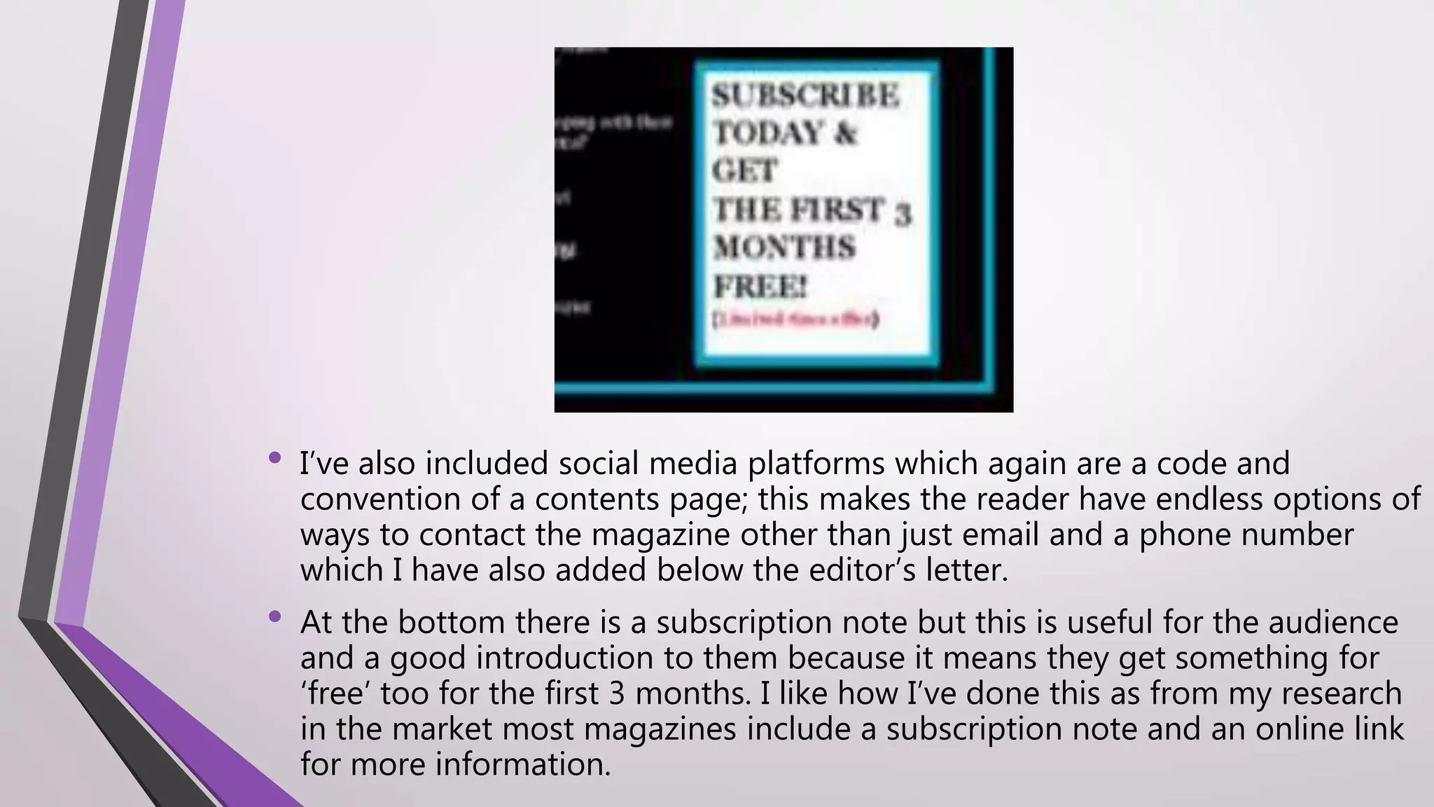 • I’ve also included social media platforms which again are a code and
convention of a contents page; this makes the reader have endless options of
ways to contact the magazine other than just email and a phone number
which I have also added below the editor’s letter.
• At the bottom there is a subscription note but this is useful for the audience
and a good introduction to them because it means they get something for
‘free’ too for the first 3 months. I like how I’ve done this as from my research
in the market most magazines include a subscription note and an online link
for more information.
 