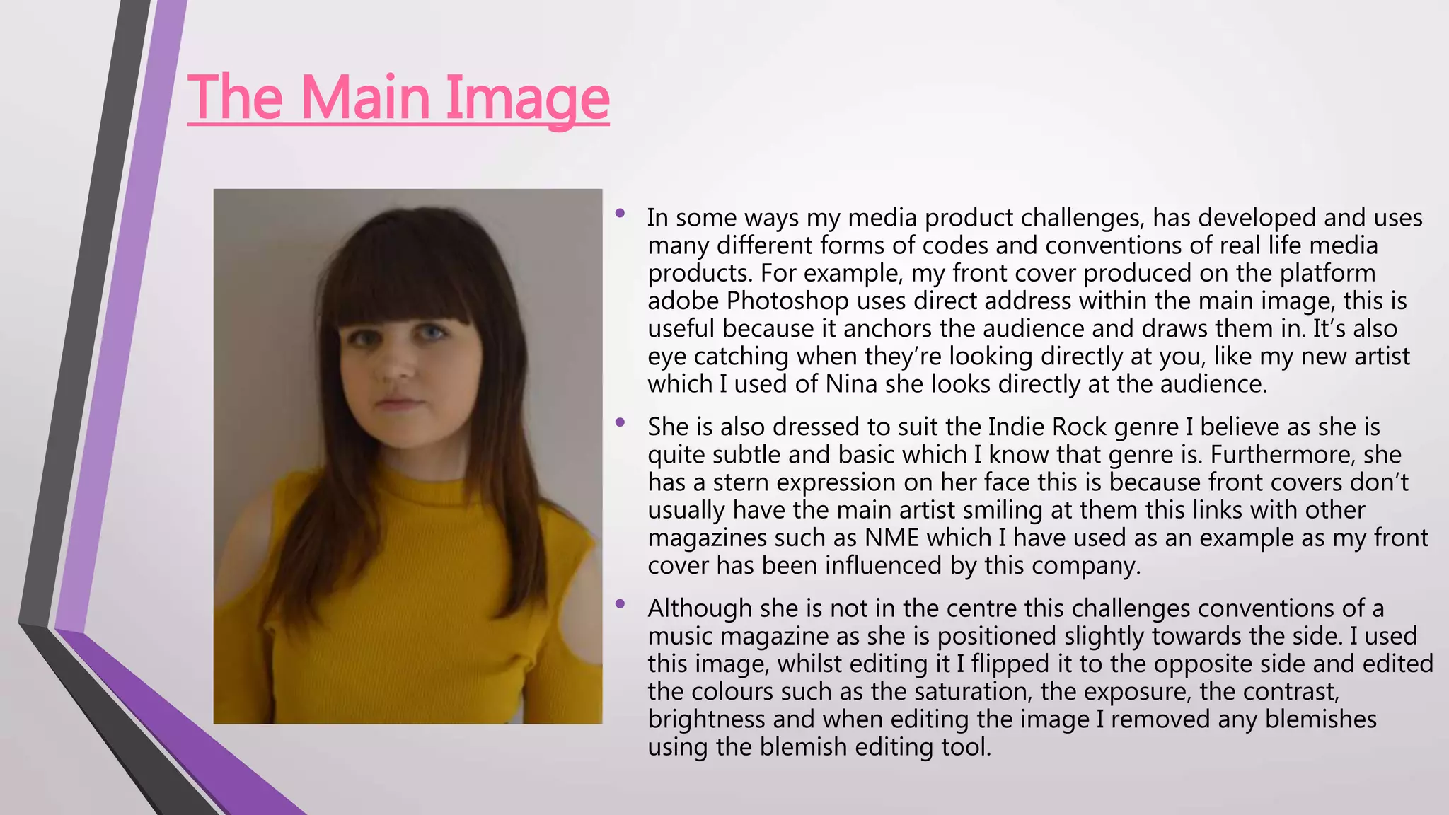 The Main Image
• In some ways my media product challenges, has developed and uses
many different forms of codes and conventions of real life media
products. For example, my front cover produced on the platform
adobe Photoshop uses direct address within the main image, this is
useful because it anchors the audience and draws them in. It’s also
eye catching when they’re looking directly at you, like my new artist
which I used of Nina she looks directly at the audience.
• She is also dressed to suit the Indie Rock genre I believe as she is
quite subtle and basic which I know that genre is. Furthermore, she
has a stern expression on her face this is because front covers don’t
usually have the main artist smiling at them this links with other
magazines such as NME which I have used as an example as my front
cover has been influenced by this company.
• Although she is not in the centre this challenges conventions of a
music magazine as she is positioned slightly towards the side. I used
this image, whilst editing it I flipped it to the opposite side and edited
the colours such as the saturation, the exposure, the contrast,
brightness and when editing the image I removed any blemishes
using the blemish editing tool.
 