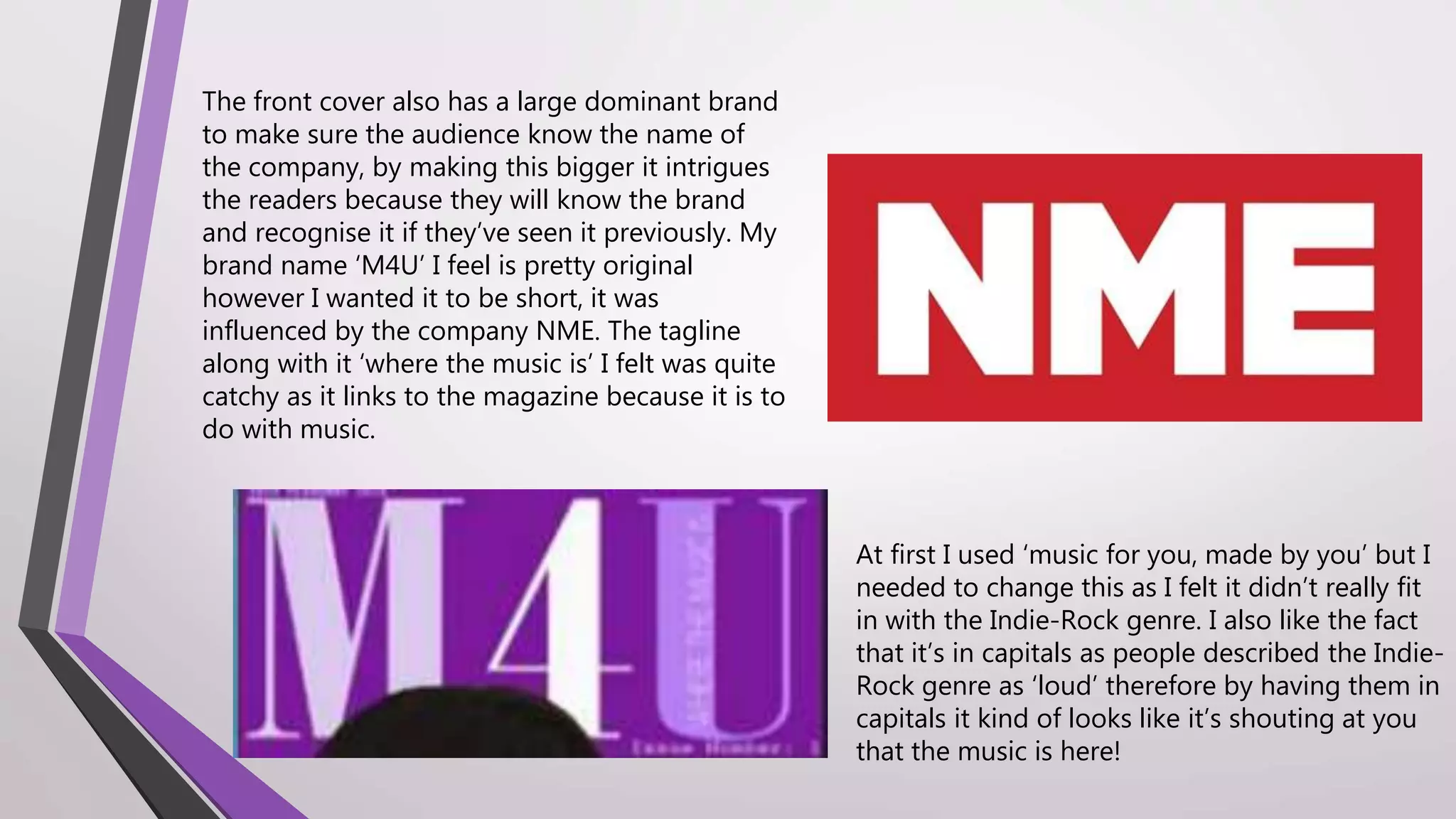 At first I used ‘music for you, made by you’ but I
needed to change this as I felt it didn’t really fit
in with the Indie-Rock genre. I also like the fact
that it’s in capitals as people described the Indie-
Rock genre as ‘loud’ therefore by having them in
capitals it kind of looks like it’s shouting at you
that the music is here!
The front cover also has a large dominant brand
to make sure the audience know the name of
the company, by making this bigger it intrigues
the readers because they will know the brand
and recognise it if they’ve seen it previously. My
brand name ‘M4U’ I feel is pretty original
however I wanted it to be short, it was
influenced by the company NME. The tagline
along with it ‘where the music is’ I felt was quite
catchy as it links to the magazine because it is to
do with music.
 