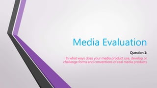 Media Evaluation
Question 1:
In what ways does your media product use, develop or
challenge forms and conventions of real media products
 