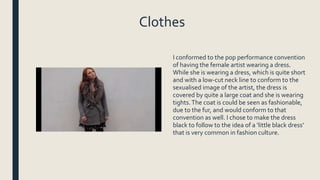 Clothes
I conformed to the pop performance convention
of having the female artist wearing a dress.
While she is wearing a dress, which is quite short
and with a low-cut neck line to conform to the
sexualised image of the artist, the dress is
covered by quite a large coat and she is wearing
tights.The coat is could be seen as fashionable,
due to the fur, and would conform to that
convention as well. I chose to make the dress
black to follow to the idea of a ‘little black dress’
that is very common in fashion culture.
 
