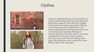 Clothes
I chose to challenge the pop music convention of
having a female singer wearing a dress during the
performance aspects of the video. But I slightly
conformed by having her wear popular clothing,
such as skinny jeans and heeled boots. I was
mainly challenging the clothing convention as she
is not wearing any revealing clothing as it
matches the tone of the song, which is not overly
sexualised like a lot of pop music. However,
skinny jeans are used to be form fitting, so her
figure can still be seen, which conforms to Laura
Mulvey’s idea of the ‘male gaze’.
 