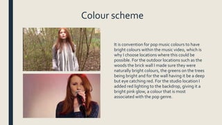 Colour scheme
It is convention for pop music colours to have
bright colours within the music video, which is
why I choose locations where this could be
possible. For the outdoor locations such as the
woods the brick wall I made sure they were
naturally bright colours, the greens on the trees
being bright and for the wall having it be a deep
but eye catching red. For the studio location I
added red lighting to the backdrop, giving it a
bright pink glow, a colour that is most
associated with the pop genre.
 