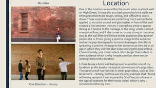 One of the locations seen within the music video is a brick wall
on High Street. I chose this as a background as brick walls are
often presented to be tough, strong, and difficult to knock
down.These connotations are something that I wanted to be
applied to my artist as well and placing her in front of the wall
creates a link between the two. I wanted my artist to appear
strong as it relates to the message of the song, which is about
unrequited love, and if she comes across as strong in the same
way as the wall then it will show to her audience what type of
person she is.This is giving a positive image to the audience
and as the pop demographic is mostly teenagers then this is
spreading a positive message to her audience as they are at an
age in which they will first start experiencing this type of love.
Conventionally, pop music videos often target their videos to
their audience which is why I made sure that there was an
ideology behind this location.
I chose to use a brick wall background as another one of my
locations as this breaks the typical conventions of a pop video.
The use of a wall has features in other pop videos, such as One
Direction’s – History, but this was the only example that I found
within my research. I was inspired by One Directions break in
the typical locations for their music video, which is why I
included it within my own.
My video
One Direction – History
Location
 