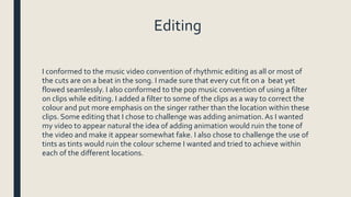 Editing
I conformed to the music video convention of rhythmic editing as all or most of
the cuts are on a beat in the song. I made sure that every cut fit on a beat yet
flowed seamlessly. I also conformed to the pop music convention of using a filter
on clips while editing. I added a filter to some of the clips as a way to correct the
colour and put more emphasis on the singer rather than the location within these
clips. Some editing that I chose to challenge was adding animation. As I wanted
my video to appear natural the idea of adding animation would ruin the tone of
the video and make it appear somewhat fake. I also chose to challenge the use of
tints as tints would ruin the colour scheme I wanted and tried to achieve within
each of the different locations.
 