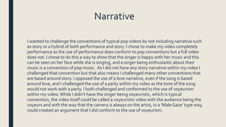 Narrative
I wanted to challenge the conventions of typical pop videos by not including narrative such
as story or a hybrid of both performance and story. I chose to make my video completely
performance as the use of performance does conform to pop conventions but a full video
does not. I chose to do this a way to show that the singer is happy with her music and this
can be seen on her face while she is singing, and a singer being enthusiastic about their
music is a convention of pop music. As I did not have any story narrative within my video I
challenged that convention but that also means I challenged many other conventions that
are based around story. I opposed the use of a love narrative, even if the song is based
around love, and I challenged the use of a party within my video as the tone of the song
would not work with a party. I both challenged and conformed to the use of voyeurism
within my video.While I didn’t have the singer being voyeuristic, which is typical
convention, the video itself could be called a voyeuristic video with the audience being the
voyeurs and with the way that the camera is always on the artist, in a ‘MaleGaze’ type way,
could created an argument that I did conform to the use of voyeurism.
 