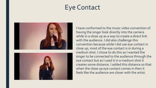 Eye Contact
I have conformed to the music video convention of
having the singer look directly into the camera
while in a close up as a way to create a direct link
with the audience. I did also challenge this
convention because while I did use eye contact in
close up, most of the eye contact is in during a
medium shot. I chose to do this as I wanted the
singer to be connected to the audience through the
eye contact but as I used it in a medium shot it
creates some distance. I added this distance so that
when the close up eye contact comes in then it
feels like the audience are closer with the artist.
 