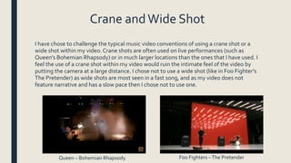 Crane andWide Shot
I have chose to challenge the typical music video conventions of using a crane shot or a
wide shot within my video. Crane shots are often used on live performances (such as
Queen’s Bohemian Rhapsody) or in much larger locations than the ones that I have used. I
feel the use of a crane shot within my video would ruin the intimate feel of the video by
putting the camera at a large distance. I chose not to use a wide shot (like in Foo Fighter’s
The Pretender) as wide shots are most seen in a fast song, and as my video does not
feature narrative and has a slow pace then I chose not to use one.
Queen – Bohemian Rhapsody Foo Fighters –The Pretender
 