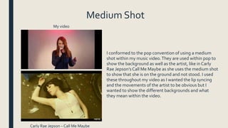 Medium Shot
I conformed to the pop convention of using a medium
shot within my music video.They are used within pop to
show the background as well as the artist, like in Carly
Rae Jepson’sCall Me Maybe as she uses the medium shot
to show that she is on the ground and not stood. I used
these throughout my video as I wanted the lip syncing
and the movements of the artist to be obvious but I
wanted to show the different backgrounds and what
they mean within the video.
My video
Carly Rae Jepson – Call Me Maybe
 