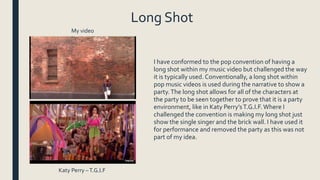 Long Shot
I have conformed to the pop convention of having a
long shot within my music video but challenged the way
it is typically used. Conventionally, a long shot within
pop music videos is used during the narrative to show a
party.The long shot allows for all of the characters at
the party to be seen together to prove that it is a party
environment, like in Katy Perry’sT.G.I.F.Where I
challenged the convention is making my long shot just
show the single singer and the brick wall. I have used it
for performance and removed the party as this was not
part of my idea.
My video
Katy Perry –T.G.I.F
 