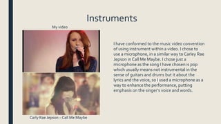 Instruments
I have conformed to the music video convention
of using instrument within a video. I chose to
use a microphone, in a similar way to Carley Rae
Jepson in Call Me Maybe. I chose just a
microphone as the song I have chosen is pop
which usually means not instrumental in the
sense of guitars and drums but it about the
lyrics and the voice, so I used a microphone as a
way to enhance the performance, putting
emphasis on the singer’s voice and words.
My video
Carly Rae Jepson – Call Me Maybe
 