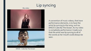 Lip syncing
A convention of music videos, that have
performance elements, is to have the
artist lip syncing to the song, such as
DNCE’s Cake ByThe Ocean. As my video
is completely performance I made sure
that the artist was lip syncing to all of
the words as her mouth could always be
seen.
My video
DNCE – Cake ByThe Ocean
 