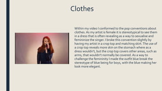 Clothes
Within my video I conformed to the pop conventions about
clothes.As my artist is female it is stereotypical to see them
in a dress that is often revealing as a way to sexualise and
femininize the singer. I broke this convention slightly by
having my artist in a crop top and matching skirt.The use of
a crop top reveals more skin on the stomach where as a
dress wouldn’t, but the crop top covers other areas, such as
arms, that wouldn’t normally be covered. As a way to
challenge the femininity I made the outfit blue break the
stereotype of blue being for boys, with the blue making her
look more elegant.
 