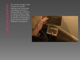 This camera angle is used
to look as if we are
looking over his shoulder
and seeing what he is
seeing directly. I think this
is a good camera angle
as we get to see his point
of view but we also get a
good view of what he is
looking at, the photos.
 