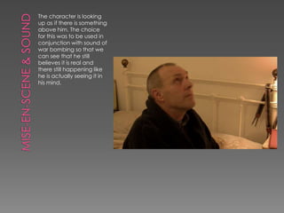 The character is looking
up as if there is something
above him. The choice
for this was to be used in
conjunction with sound of
war bombing so that we
can see that he still
believes it is real and
there still happening like
he is actually seeing it in
his mind.
 