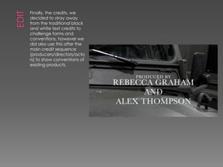 Finally, the credits, we
decided to stray away
from the traditional black
and white text credits to
challenge forms and
conventions, however we
did also use this after the
main credit sequence
(producers/directors/acto
rs) to show conventions of
existing products.
 